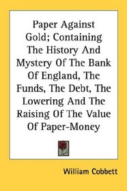 Paper Against Gold; Containing The History And Mystery Of The Bank Of England, The Funds, The Debt, The Lowering And The Raising Of The Value Of Paper-Money