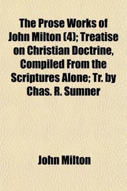 The Prose Works of John Milton (4); Treatise on Christian Doctrine, Compiled From the Scriptures Alone; Tr. by Chas. R. Sumner
