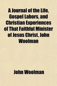 A Journal of the Life, Gospel Labors, and Christian Experiences of That Faithful Minister of Jesus Christ, John Woolman