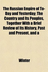 The Russian Empire of To-Day and Yesterday; The Country and Its Peoples, Together With a Brief Review of Its History, Past and Present, and a
