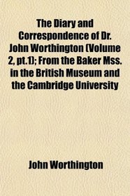 The Diary and Correspondence of Dr. John Worthington (Volume 2, pt.1); From the Baker Mss. in the British Museum and the Cambridge University