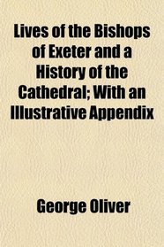 Lives of the Bishops of Exeter and a History of the Cathedral; With an Illustrative Appendix