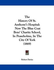 The History Of St. Anthony's Hospital: Now The Blue Coat Boys' Charity School, In Peaseholme, In The City Of York (1869)