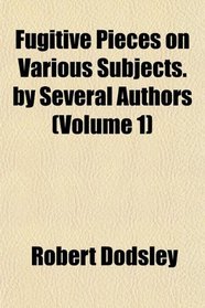 Fugitive Pieces on Various Subjects. by Several Authors (Volume 1)