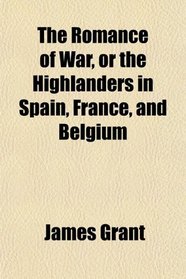 The Romance of War, or the Highlanders in Spain, France, and Belgium