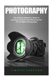 Photography: The Ultimate Beginners Guide To Learning The Basics And Mastering The Art Of Digital Photography (Digital Photography, Photography For Beginners, DSLR Photography)