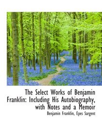 The Select Works of Benjamin Franklin: Including His Autobiography, with Notes and a Memoir