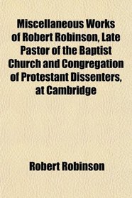 Miscellaneous Works of Robert Robinson, Late Pastor of the Baptist Church and Congregation of Protestant Dissenters, at Cambridge
