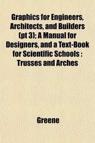 Graphics for Engineers, Architects, and Builders (pt 3); A Manual for Designers, and a Text-Book for Scientific Schools: Trusses and Arches