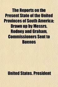 The Reports on the Present State of the United Provinces of South America; Drawn up by Messrs. Rodney and Graham, Commissioners Sent to Buenos