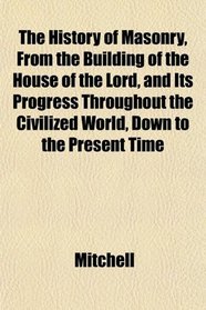 The History of Masonry, From the Building of the House of the Lord, and Its Progress Throughout the Civilized World, Down to the Present Time