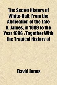 The Secret History of White-Hall; From the Abdication of the Late K. James, in 1688 to the Year 1696: Together With the Tragical History of