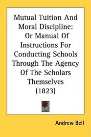 Mutual Tuition And Moral Discipline: Or Manual Of Instructions For Conducting Schools Through The Agency Of The Scholars Themselves (1823)