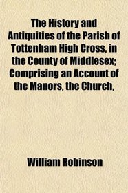 The History and Antiquities of the Parish of Tottenham High Cross, in the County of Middlesex; Comprising an Account of the Manors, the Church,