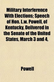 Military Interference With Elections; Speech of Hon. L.w. Powell, of Kentucky, Delivered in the Senate of the United States, March 3 and 4,