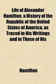 Life of Alexander Hamilton. a History of the Republic of the United States of America, as Traced in His Writings and in Those of His