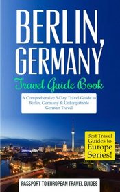 Berlin: Berlin, Germany: Travel Guide Book - A Comprehensive 5-Day Travel Guide to Berlin, Germany & Unforgettable German Travel (Best Travel Guides to Europe Series) (Volume 17)