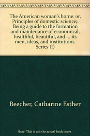 The American woman's home: or, Principles of domestic science;: Being a guide to the formation and maintenance of economical, healthful, beautiful, and ... its men, ideas, and institutions. Series II)