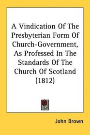A Vindication Of The Presbyterian Form Of Church-Government, As Professed In The Standards Of The Church Of Scotland (1812)