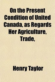 On the Present Condition of United Canada, as Regards Her Agriculture, Trade,