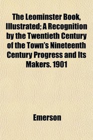 The Leominster Book, Illustrated; A Recognition by the Twentieth Century of the Town's Nineteenth Century Progress and Its Makers. 1901