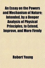 An Essay on the Powers and Mechanism of Nature; Intended, by a Deeper Analysis of Physical Principles, to Extend, Improve, and More Firmly