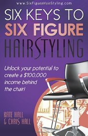 Six Keys To Six Figure Hairstyling: Unlock your potential to create a $100,000 income behind the chair!