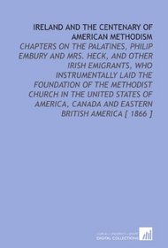 Ireland and the Centenary of American Methodism: Chapters on the Palatines, Philip Embury and Mrs. Heck, and Other Irish Emigrants, Who Instrumentally ... Canada and Eastern British America [ 1866 ]