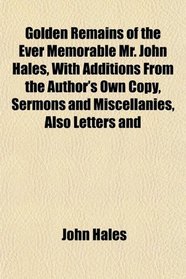 Golden Remains of the Ever Memorable Mr. John Hales, With Additions From the Author's Own Copy, Sermons and Miscellanies, Also Letters and