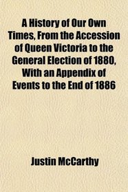 A History of Our Own Times, From the Accession of Queen Victoria to the General Election of 1880, With an Appendix of Events to the End of 1886