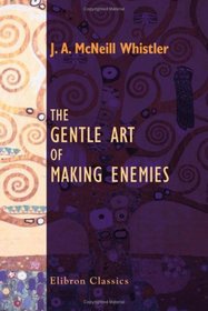 The Gentle Art of Making Enemies: As Pleasingly Exemplified in Many Instances, Wherein the Serious Ones of This Earth, Carefully Exasperated, Have Been ... While Overcome by an Undue Sense of Right