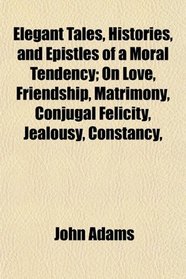Elegant Tales, Histories, and Epistles of a Moral Tendency; On Love, Friendship, Matrimony, Conjugal Felicity, Jealousy, Constancy,