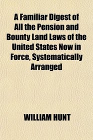 A Familiar Digest of All the Pension and Bounty Land Laws of the United States Now in Force, Systematically Arranged