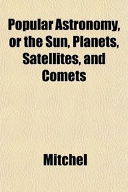Popular Astronomy, or the Sun, Planets, Satellites, and Comets