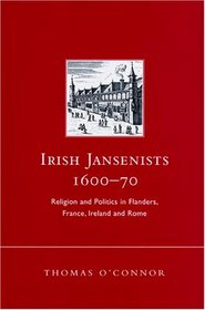 Irish Jansenists, 1600-70: Religion and Politics in Flanders, France, Ireland and Rome (Irish in Europe Monographs)