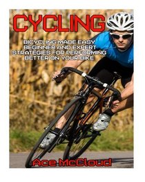 Cycling: Bicycling Made Easy: Beginner and Expert Strategies For Performing Better On Your Bike (Cycling Training For Fitness & Sports Competition Beginners & Expert)