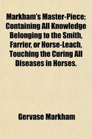Markham's Master-Piece; Containing All Knowledge Belonging to the Smith, Farrier, or Horse-Leach, Touching the Curing All Diseases in Horses.