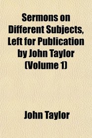 Sermons on Different Subjects, Left for Publication by John Taylor (Volume 1)