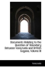 Documents Relating to the Question of Boundary Between Venezuela and British Guyana, Volume III