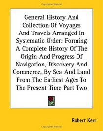 General History And Collection Of Voyages And Travels Arranged In Systematic Order: Forming A Complete History Of The Origin And Progress Of Navigation, ... Earliest Ages To The Present Time Part Two