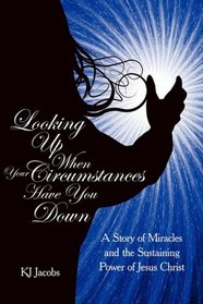 LOOKING UP WHEN YOUR CIRCUMSTANCES HAVE YOU DOWN: A Story of Miracles and the Sustaining Power of Jesus Christ