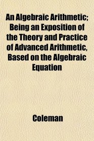 An Algebraic Arithmetic; Being an Exposition of the Theory and Practice of Advanced Arithmetic, Based on the Algebraic Equation