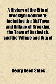 A History of the City of Brooklyn (Volume 1); Including the Old Town and Village of Brooklyn, the Town of Bushwick, and the Village and City of