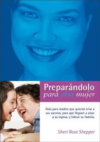 Preparandolo para otra mujer: Guia para madres que quieran criar a sus varones para que lleguen a amar a su esposa y liderar a su familia (Spanish Edition)