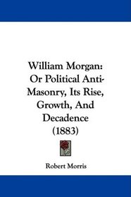 William Morgan: Or Political Anti-Masonry, Its Rise, Growth, And Decadence (1883)