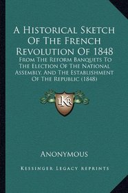 A Historical Sketch Of The French Revolution Of 1848: From The Reform Banquets To The Election Of The National Assembly, And The Establishment Of The Republic (1848)