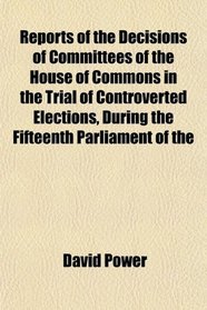 Reports of the Decisions of Committees of the House of Commons in the Trial of Controverted Elections, During the Fifteenth Parliament of the