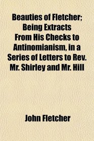 Beauties of Fletcher; Being Extracts From His Checks to Antinomianism, in a Series of Letters to Rev. Mr. Shirley and Mr. Hill