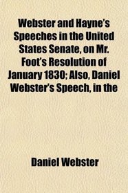 Webster and Hayne's Speeches in the United States Senate, on Mr. Foot's Resolution of January 1830; Also, Daniel Webster's Speech, in the