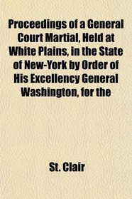 Proceedings of a General Court Martial, Held at White Plains, in the State of New-York by Order of His Excellency General Washington, for the